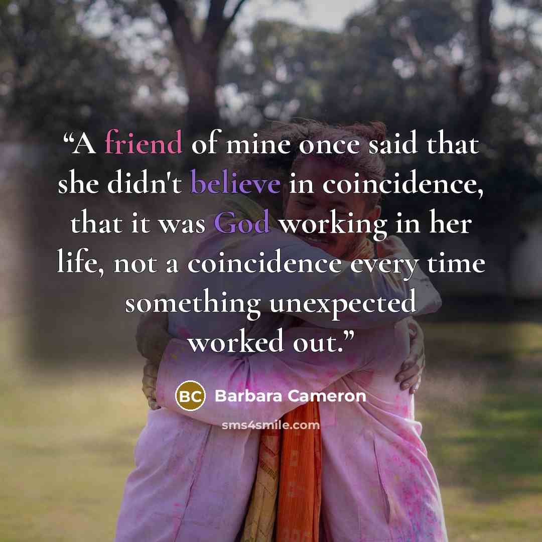 “A friend of mine once said that she didn't believe in coincidence, that it was God working in her life, not a coincidence every time something unexpected worked out.” quote by Barbara Cameron