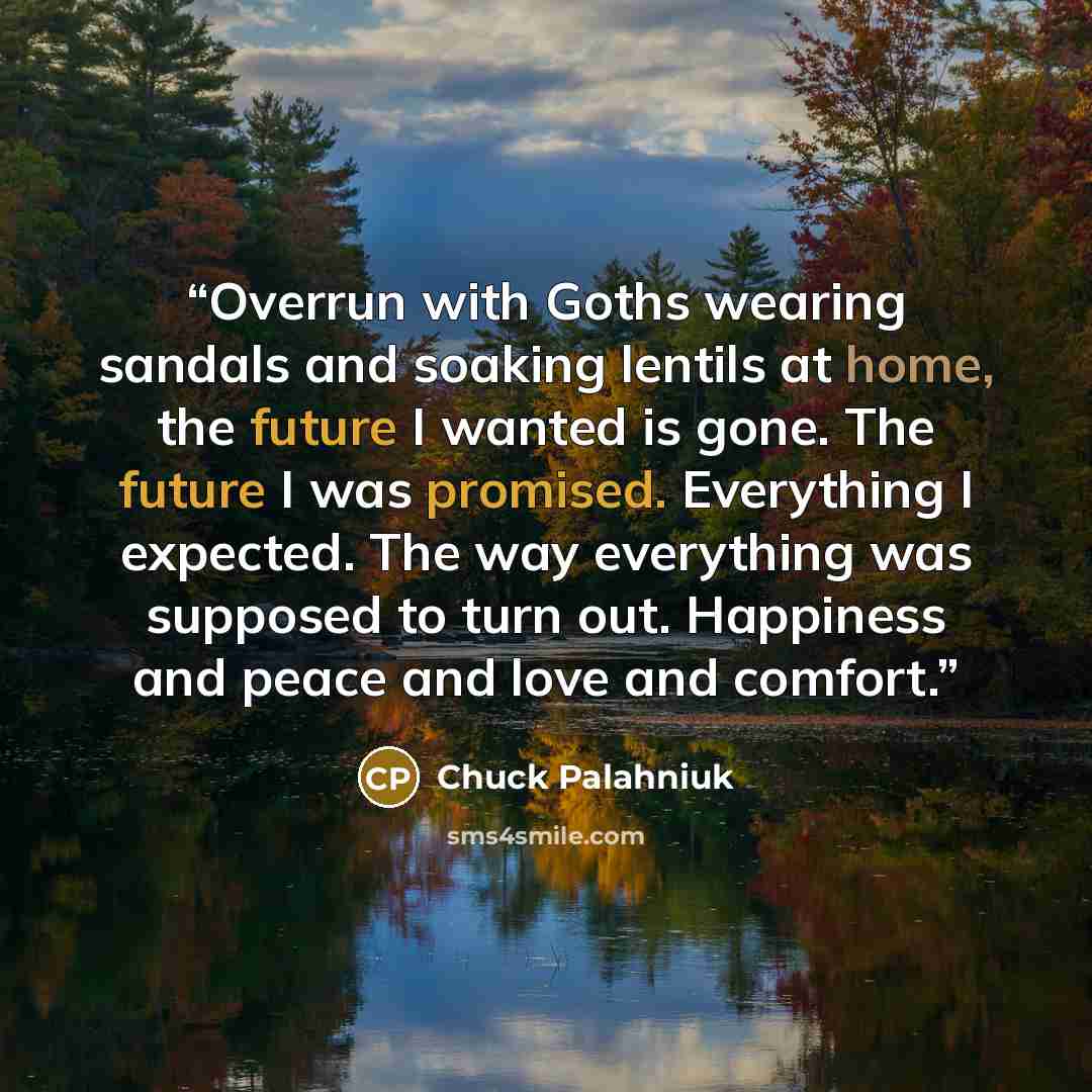 “Overrun with Goths wearing sandals and soaking lentils at home, the future I wanted is gone. The future I was promised. Everything I expected. The way everything was supposed to turn out. Happiness and peace and love and comfort.” quote by Chuck Palahniuk