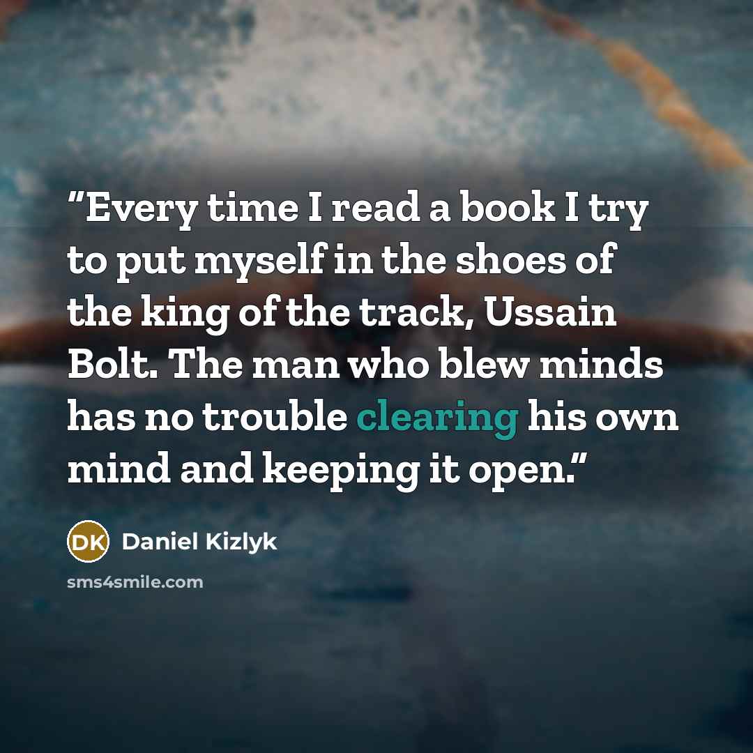 “Every time I read a book I try to put myself in the shoes of the king of the track, Ussain Bolt. The man who blew minds has no trouble clearing his own mind and keeping it open.” quote by Daniel Kizlyk