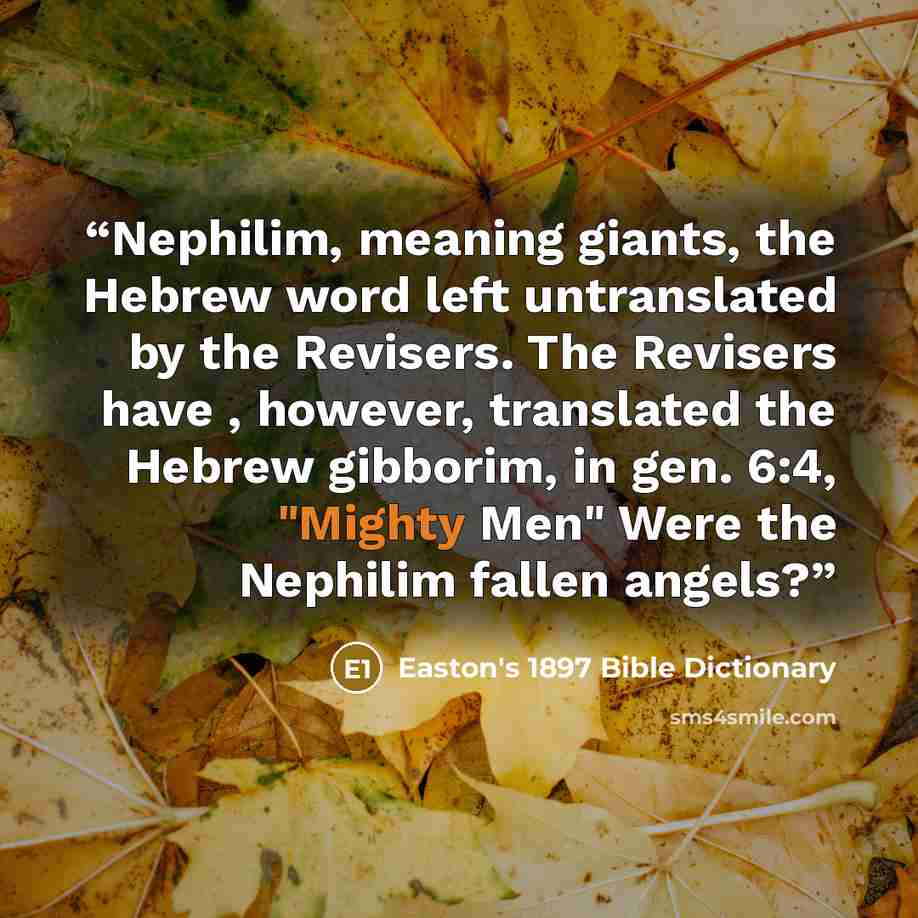 “Nephilim, meaning giants, the Hebrew word left untranslated by the Revisers. The Revisers have , however, translated the Hebrew gibborim, in gen. 6:4, "Mighty Men" Were the Nephilim fallen angels?” quote by Easton's 1897 Bible Dictionary