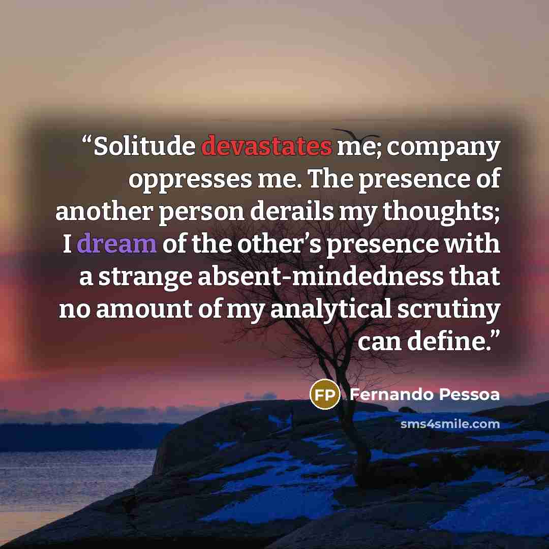 “Solitude devastates me; company oppresses me. The presence of another person derails my thoughts; I dream of the other’s presence with a strange absent-mindedness that no amount of my analytical scrutiny can define.” quote by Fernando Pessoa
