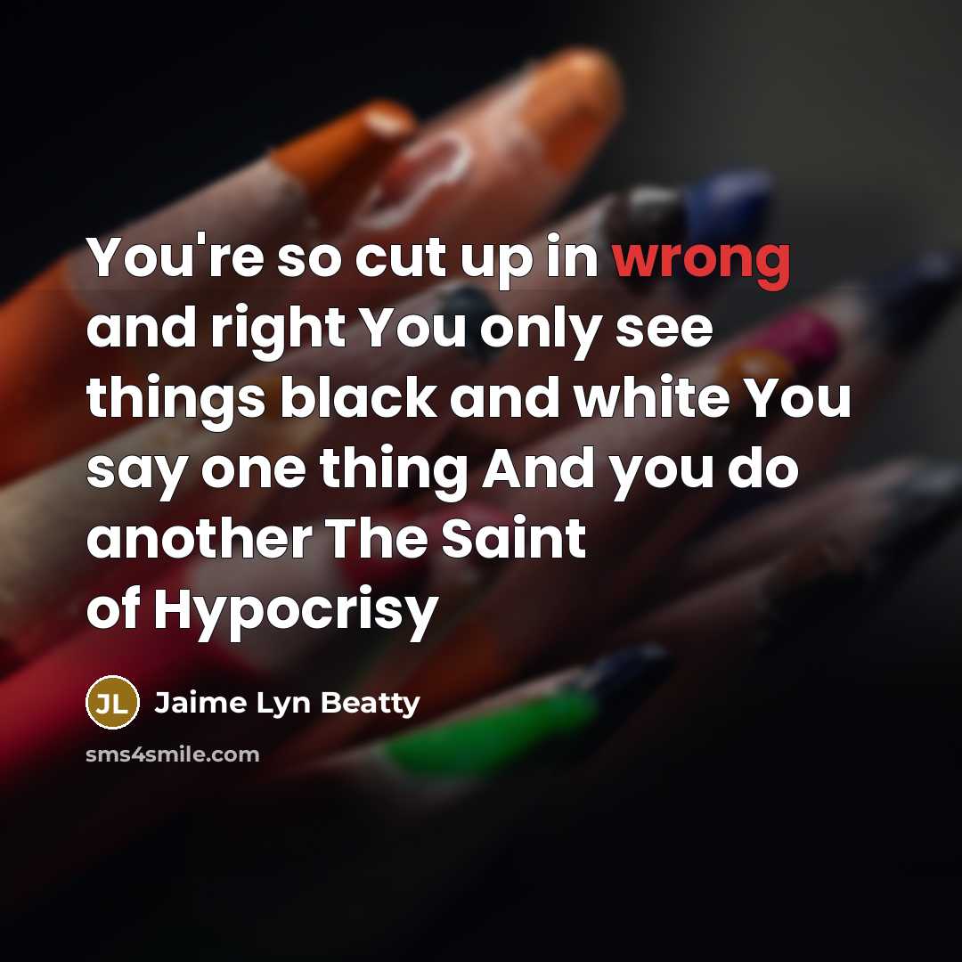 “You're so cut up in wrong and right You only see things black and white You say one thing And you do another The Saint of Hypocrisy” quote by Jaime Lyn Beatty