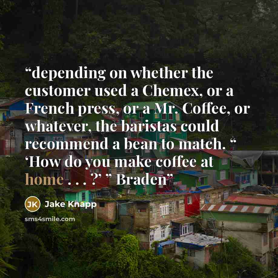 “depending on whether the customer used a Chemex, or a French press, or a Mr. Coffee, or whatever, the baristas could recommend a bean to match. “ ‘How do you make coffee at home . . . ?’ ” Braden” quote by Jake Knapp