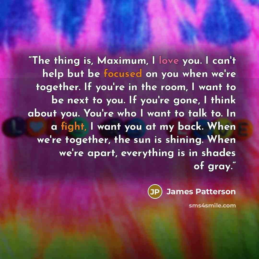 “The thing is, Maximum, I love you. I can't help but be focused on you when we're together. If you're in the room, I want to be next to you. If you're gone, I think about you. You're who I want to talk to. In a fight, I want you at my back. When we're together, the sun is shining. When we're apart…” quote by James Patterson