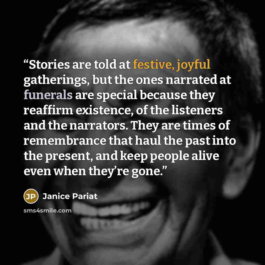 “Stories are told at festive, joyful gatherings, but the ones narrated at funerals are special because they reaffirm existence, of the listeners and the narrators. They are times of remembrance that haul the past into the present, and keep people alive even when they’re gone.” quote by Janice Pariat