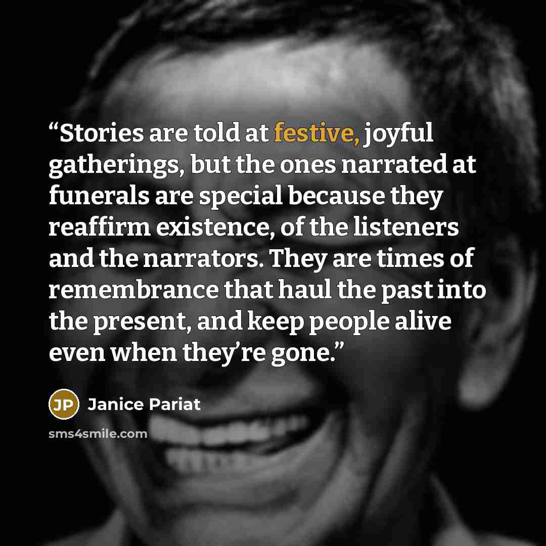 “Stories are told at festive, joyful gatherings, but the ones narrated at funerals are special because they reaffirm existence, of the listeners and the narrators. They are times of remembrance that haul the past into the present, and keep people alive even when they’re gone.” quote by Janice Pariat