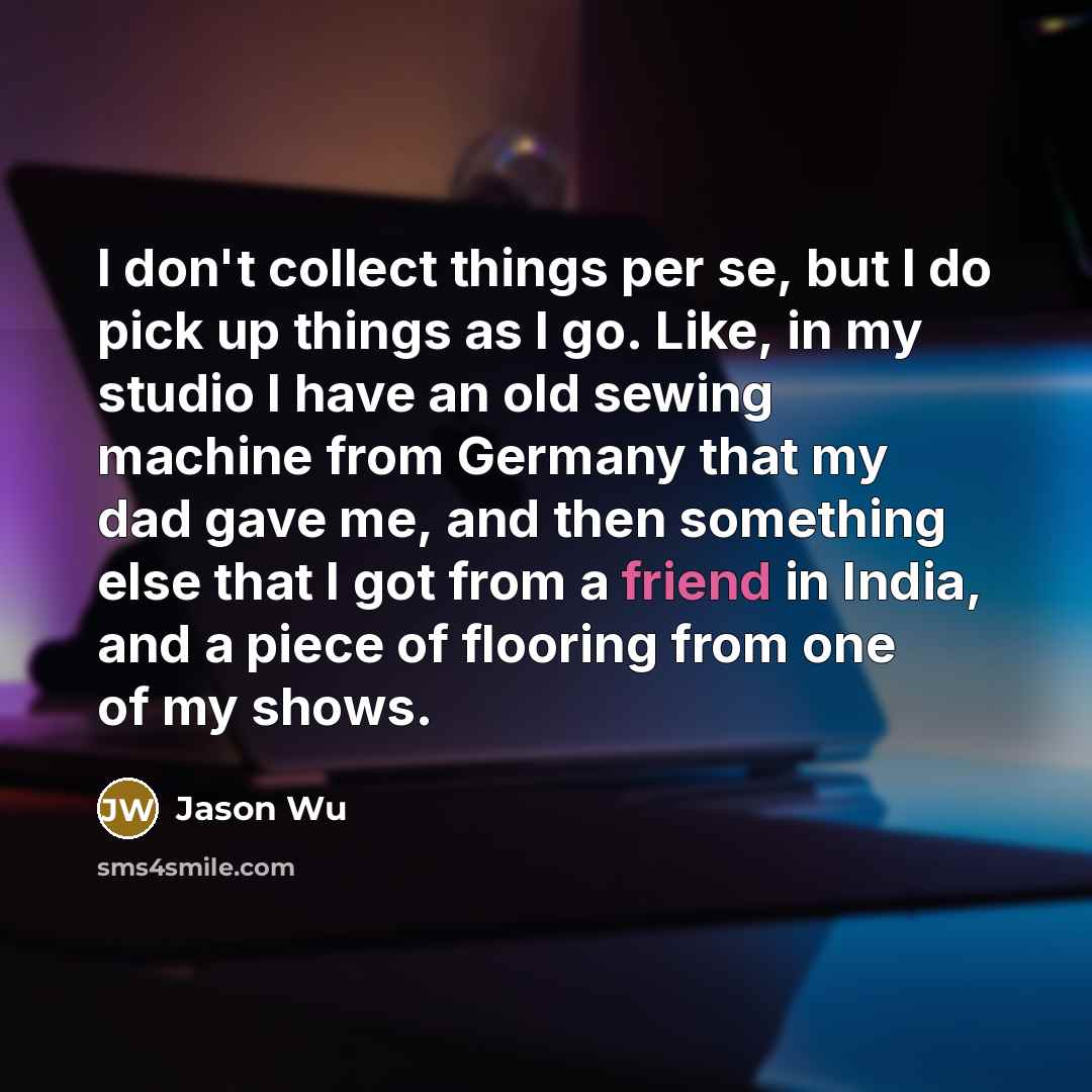 “I don't collect things per se, but I do pick up things as I go. Like, in my studio I have an old sewing machine from Germany that my dad gave me, and then something else that I got from a friend in India, and a piece of flooring from one of my shows.” quote by Jason Wu