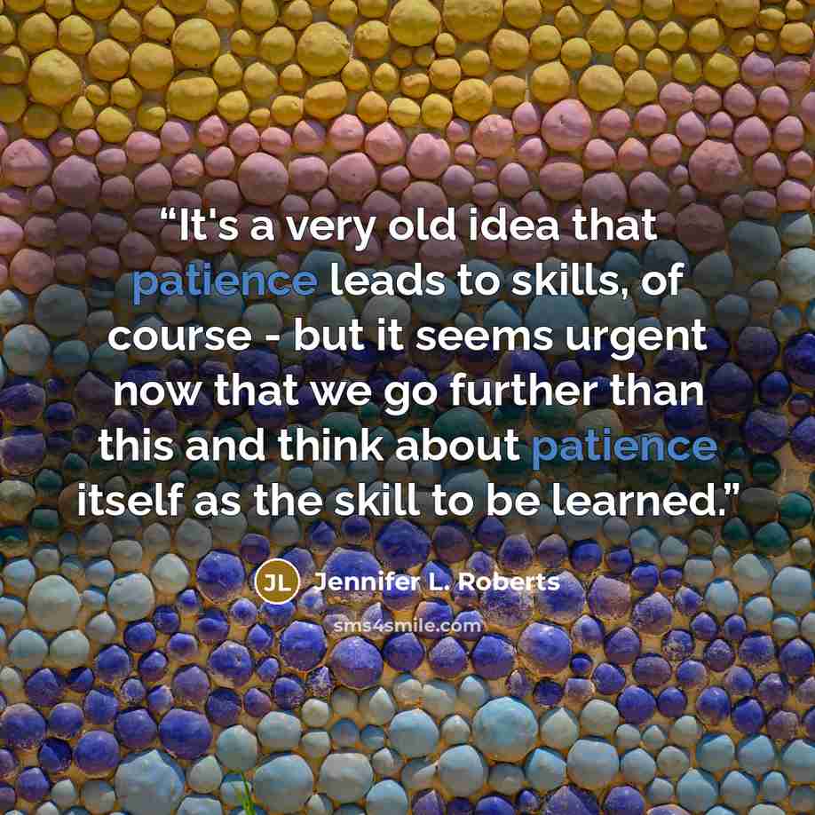 “It's a very old idea that patience leads to skills, of course - but it seems urgent now that we go further than this and think about patience itself as the skill to be learned.” quote by Jennifer L. Roberts