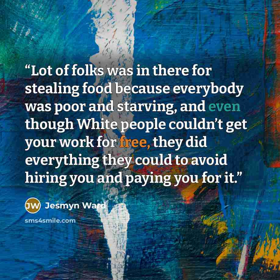 “Lot of folks was in there for stealing food because everybody was poor and starving, and even though White people couldn’t get your work for free, they did everything they could to avoid hiring you and paying you for it.” quote by Jesmyn Ward