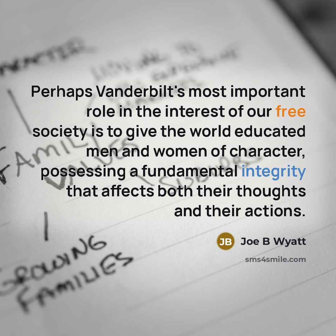 “Perhaps Vanderbilt's most important role in the interest of our free society is to give the world educated men and women of character, possessing a fundamental integrity that affects both their thoughts and their actions.” quote by Joe B Wyatt