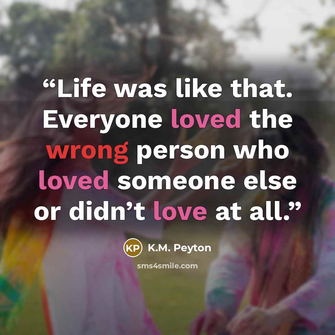 “Life was like that. Everyone loved the wrong person who loved someone else or didn’t love at all.” quote by K.M. Peyton