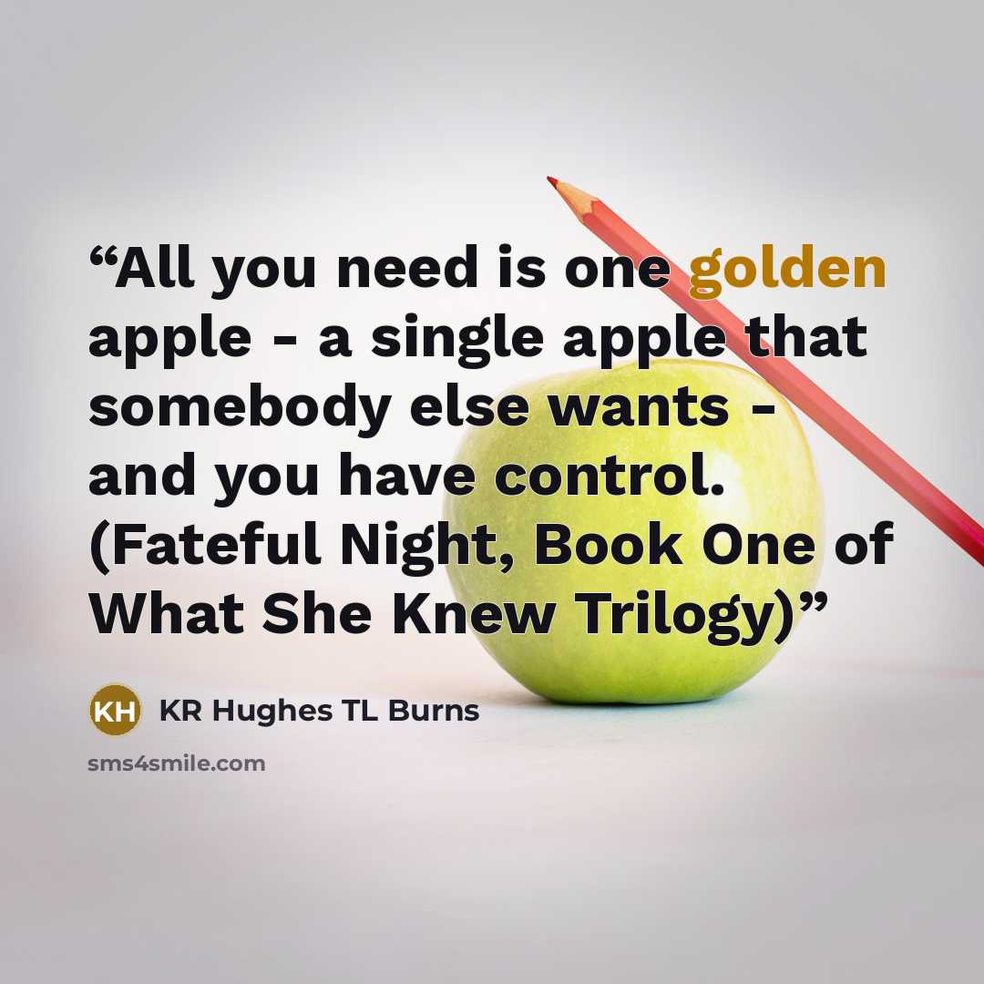 “All you need is one golden apple - a single apple that somebody else wants - and you have control. (Fateful Night, Book One of What She Knew Trilogy)” quote by KR Hughes TL Burns