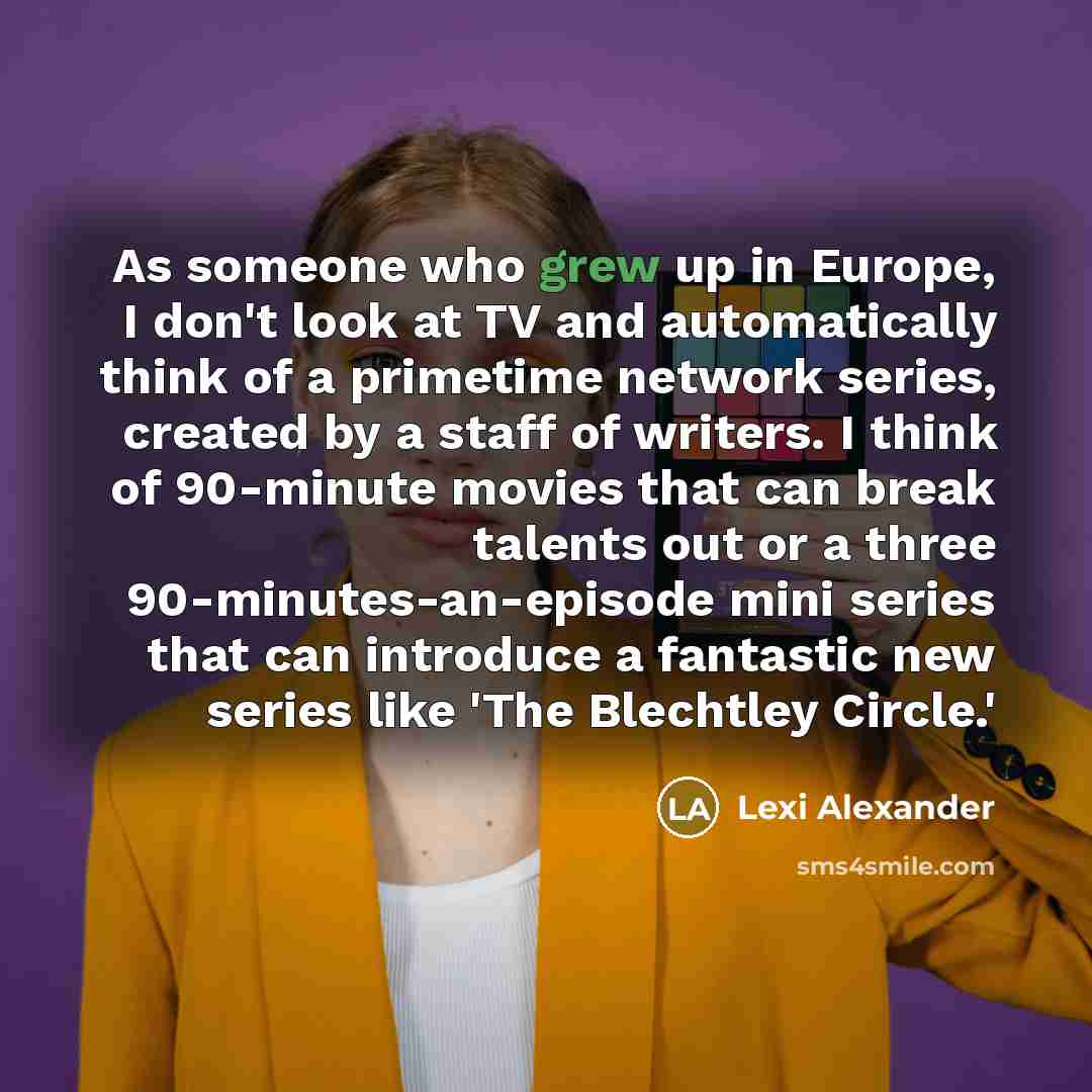 “As someone who grew up in Europe, I don't look at TV and automatically think of a primetime network series, created by a staff of writers. I think of 90-minute movies that can break talents out or a three 90-minutes-an-episode mini series that can introduce a fantastic new series like 'The…” quote by Lexi Alexander