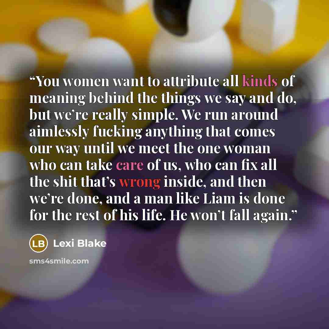 “You women want to attribute all kinds of meaning behind the things we say and do, but we’re really simple. We run around aimlessly fucking anything that comes our way until we meet the one woman who can take care of us, who can fix all the shit that’s wrong inside, and then we’re done, and a man…” quote by Lexi Blake