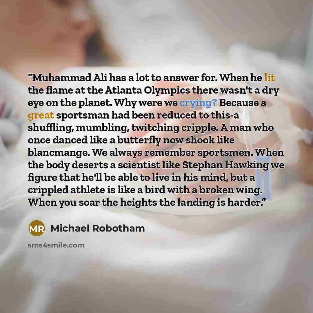 “Muhammad Ali has a lot to answer for. When he lit the flame at the Atlanta Olympics there wasn't a dry eye on the planet. Why were we crying? Because a great sportsman had been reduced to this-a shuffling, mumbling, twitching cripple. A man who once danced like a butterfly now shook like…” quote by Michael Robotham