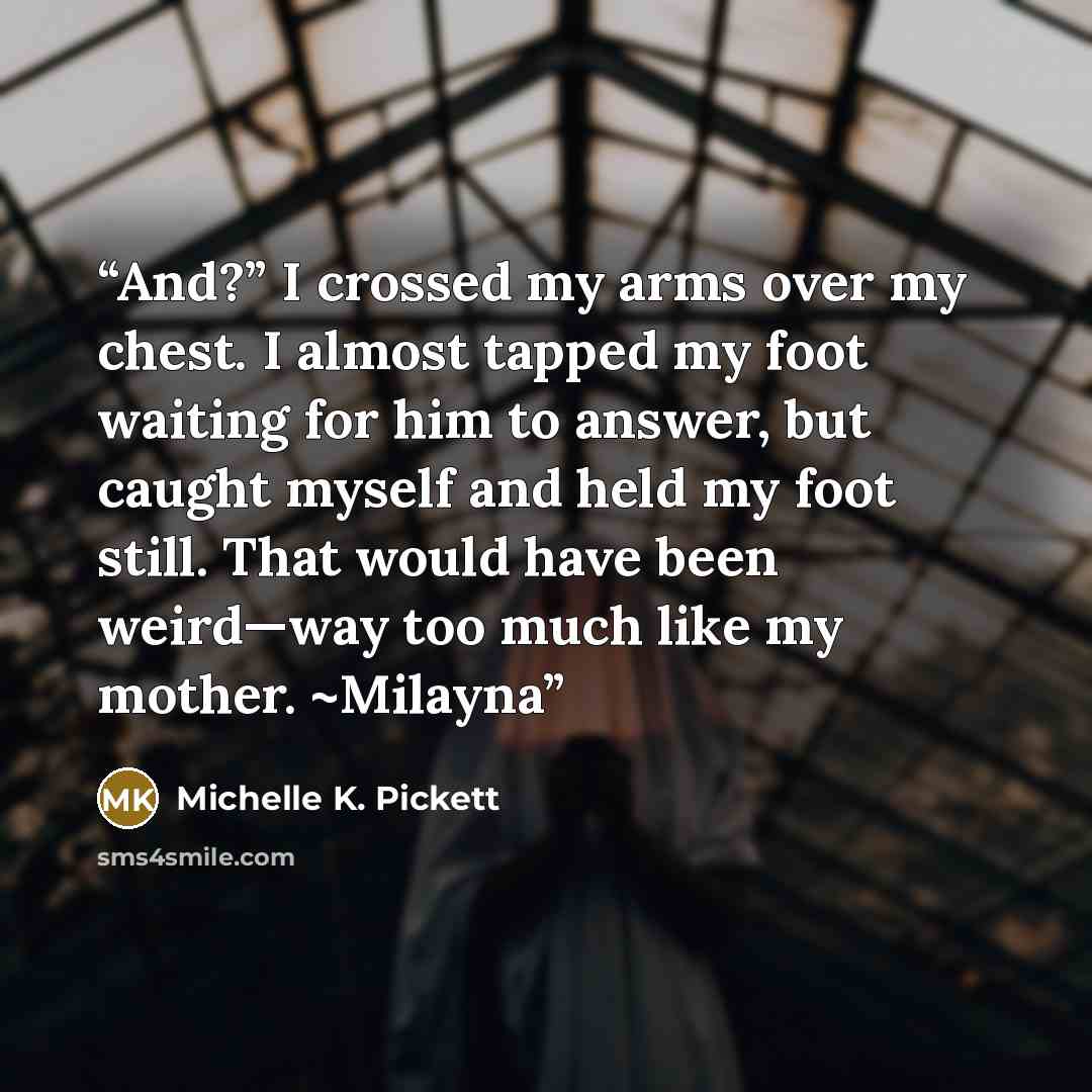 “And?” I crossed my arms over my chest. I almost tapped my foot waiting for him to answer, but caught myself and held my foot still. That would have been weird—way too much like my mother. ~Milayna” quote by Michelle K. Pickett