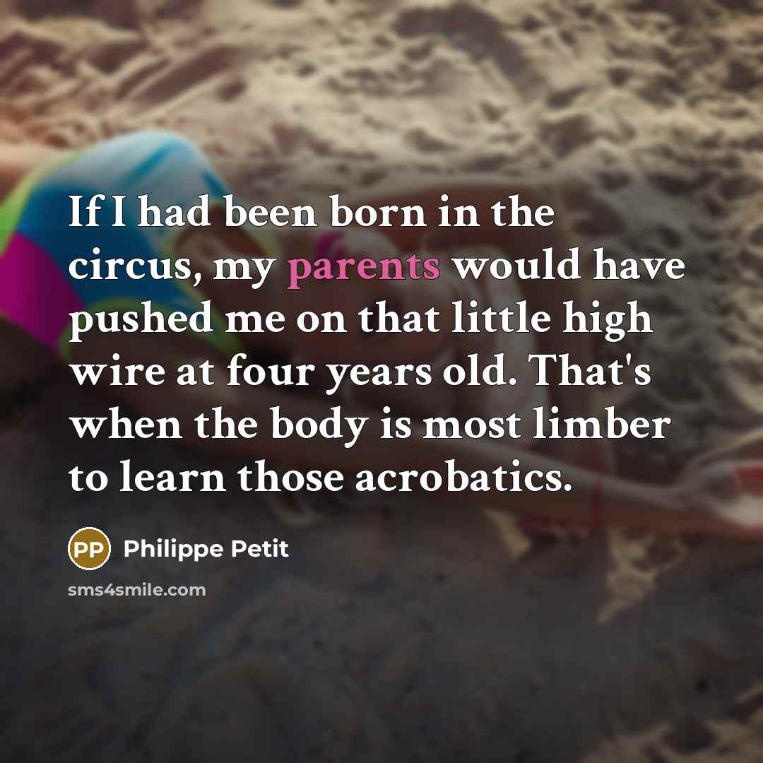 “If I had been born in the circus, my parents would have pushed me on that little high wire at four years old. That's when the body is most limber to learn those acrobatics.” quote by Philippe Petit