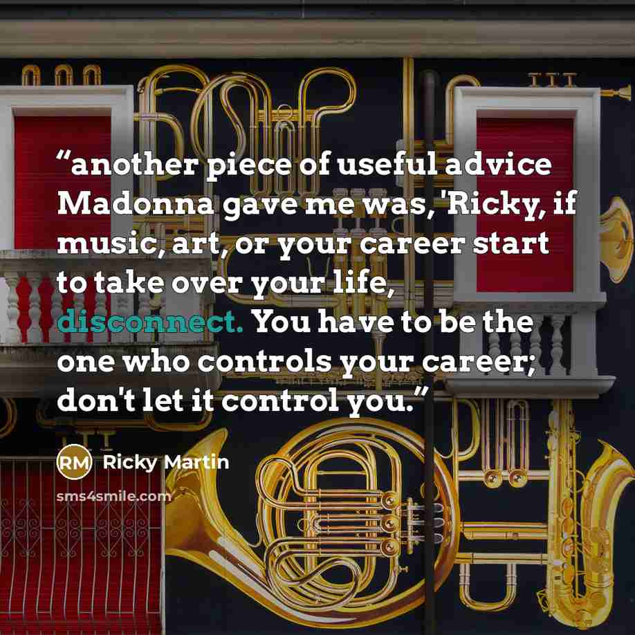 “another piece of useful advice Madonna gave me was, 'Ricky, if music, art, or your career start to take over your life, disconnect. You have to be the one who controls your career; don't let it control you.” quote by Ricky Martin
