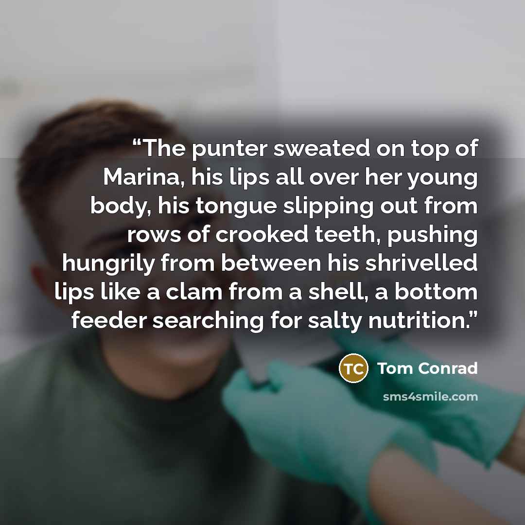 “The punter sweated on top of Marina, his lips all over her young body, his tongue slipping out from rows of crooked teeth, pushing hungrily from between his shrivelled lips like a clam from a shell, a bottom feeder searching for salty nutrition.” quote by Tom Conrad