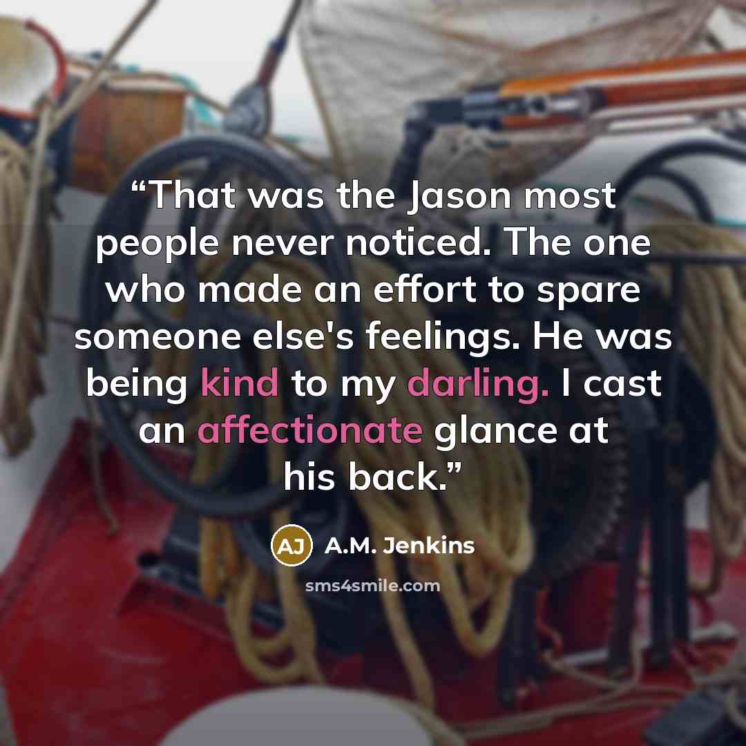 “That was the Jason most people never noticed. The one who made an effort to spare someone else's feelings. He was being kind to my darling. I cast an affectionate glance at his back.” quote by A.M. Jenkins