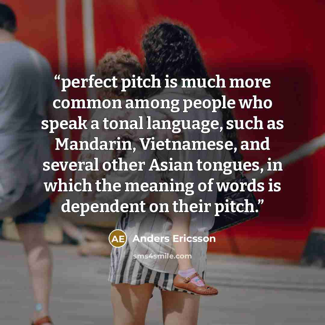 “perfect pitch is much more common among people who speak a tonal language, such as Mandarin, Vietnamese, and several other Asian tongues, in which the meaning of words is dependent on their pitch.” quote by Anders Ericsson