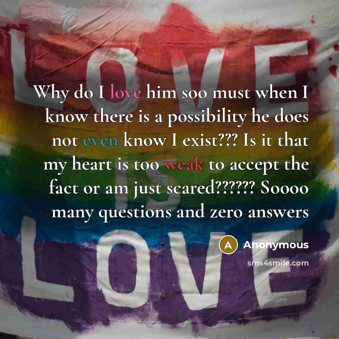 “Why do I love him soo must when I know there is a possibility he does not even know I exist??? Is it that my heart is too weak to accept the fact or am just scared?????? Soooo many questions and zero answers” quote by Anonymous