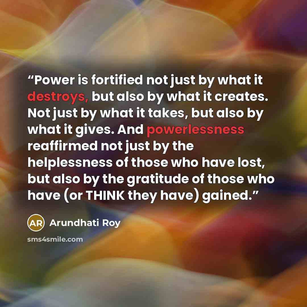 “Power is fortified not just by what it destroys, but also by what it creates. Not just by what it takes, but also by what it gives. And powerlessness reaffirmed not just by the helplessness of those who have lost, but also by the gratitude of those who have (or THINK they have) gained.” quote by Arundhati Roy
