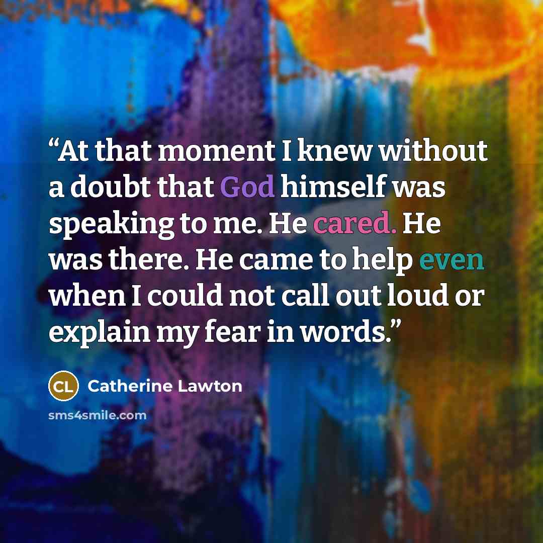 “At that moment I knew without a doubt that God himself was speaking to me. He cared. He was there. He came to help even when I could not call out loud or explain my fear in words.” quote by Catherine Lawton