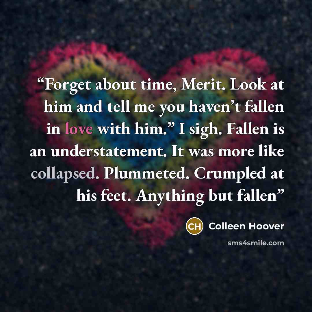 “Forget about time, Merit. Look at him and tell me you haven’t fallen in love with him.” I sigh. Fallen is an understatement. It was more like collapsed. Plummeted. Crumpled at his feet. Anything but fallen” quote by Colleen Hoover