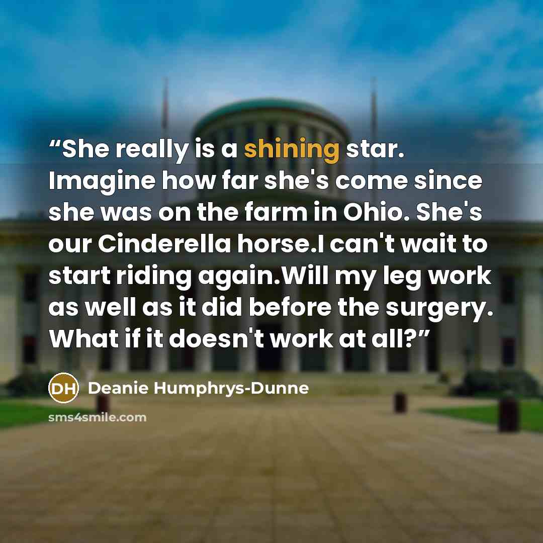 “She really is a shining star. Imagine how far she's come since she was on the farm in Ohio. She's our Cinderella horse.I can't wait to start riding again.Will my leg work as well as it did before the surgery. What if it doesn't work at all?” quote by Deanie Humphrys-Dunne