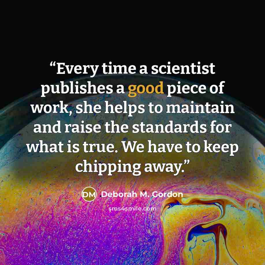 “Every time a scientist publishes a good piece of work, she helps to maintain and raise the standards for what is true. We have to keep chipping away.” quote by Deborah M. Gordon