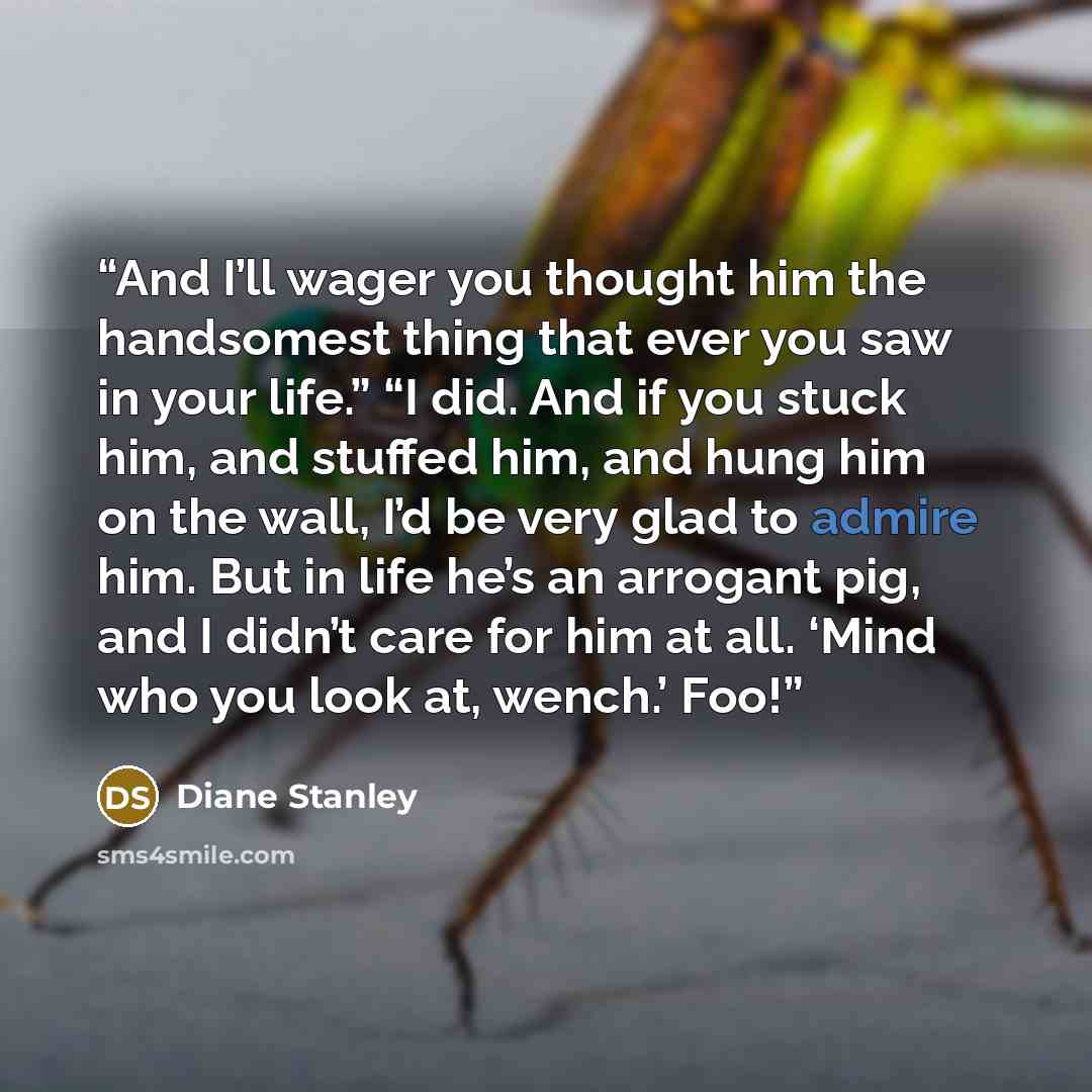 “And I’ll wager you thought him the handsomest thing that ever you saw in your life.” “I did. And if you stuck him, and stuffed him, and hung him on the wall, I’d be very glad to admire him. But in life he’s an arrogant pig, and I didn’t care for him at all. ‘Mind who you look at, wench.’ Foo!” quote by Diane Stanley