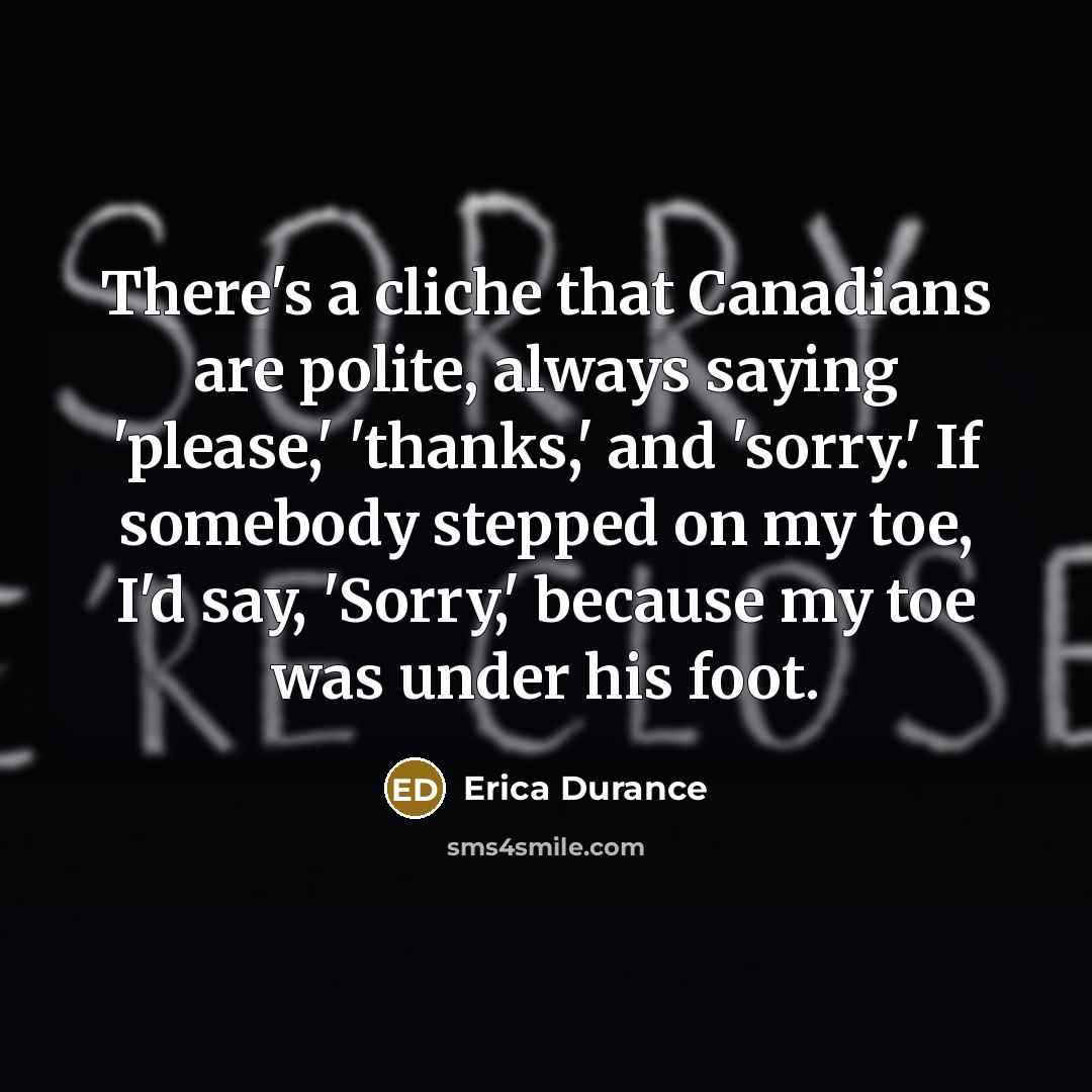 “There's a cliche that Canadians are polite, always saying 'please,' 'thanks,' and 'sorry.' If somebody stepped on my toe, I'd say, 'Sorry,' because my toe was under his foot.” quote by Erica Durance