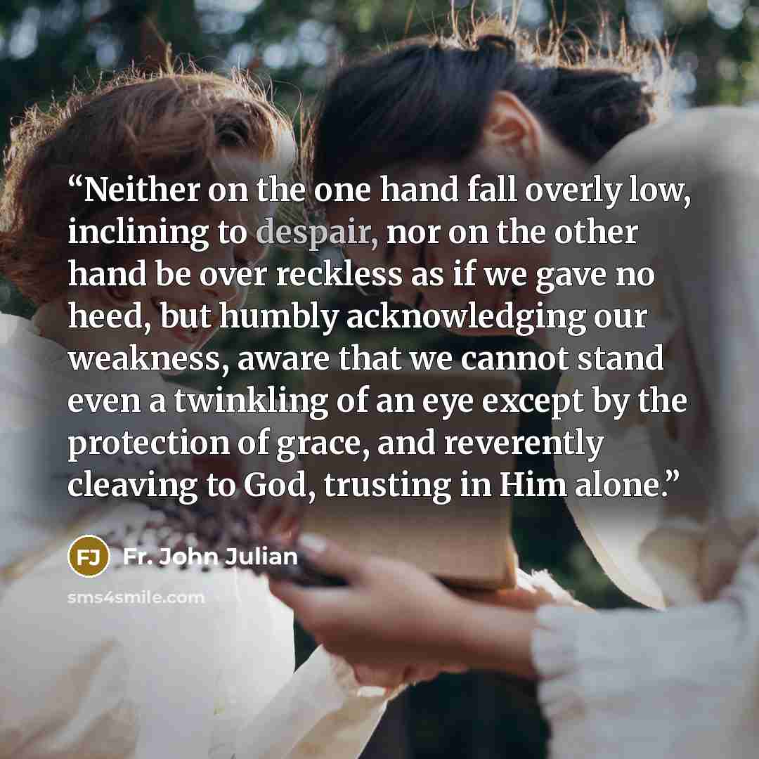 “Neither on the one hand fall overly low, inclining to despair, nor on the other hand be over reckless as if we gave no heed, but humbly acknowledging our weakness, aware that we cannot stand even a twinkling of an eye except by the protection of grace, and reverently cleaving to God, trusting in…” quote by Fr. John Julian