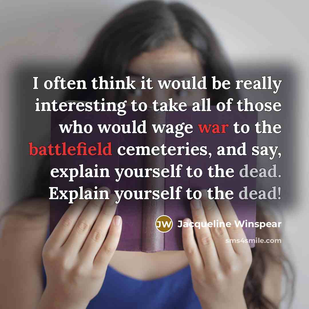 “I often think it would be really interesting to take all of those who would wage war to the battlefield cemeteries, and say, explain yourself to the dead. Explain yourself to the dead!” quote by Jacqueline Winspear