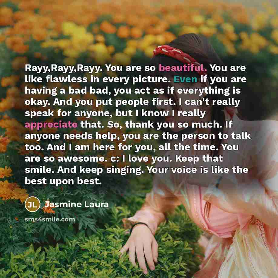 “Rayy,Rayy,Rayy. You are so beautiful. You are like flawless in every picture. Even if you are having a bad bad, you act as if everything is okay. And you put people first. I can't really speak for anyone, but I know I really appreciate that. So, thank you so much. If anyone needs help, you are the…” quote by Jasmine Laura