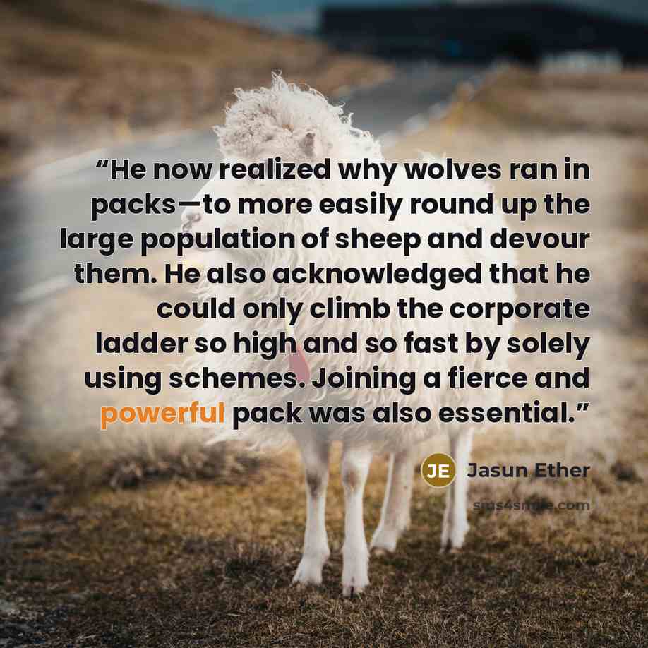 “He now realized why wolves ran in packs—to more easily round up the large population of sheep and devour them. He also acknowledged that he could only climb the corporate ladder so high and so fast by solely using schemes. Joining a fierce and powerful pack was also essential.” quote by Jasun Ether