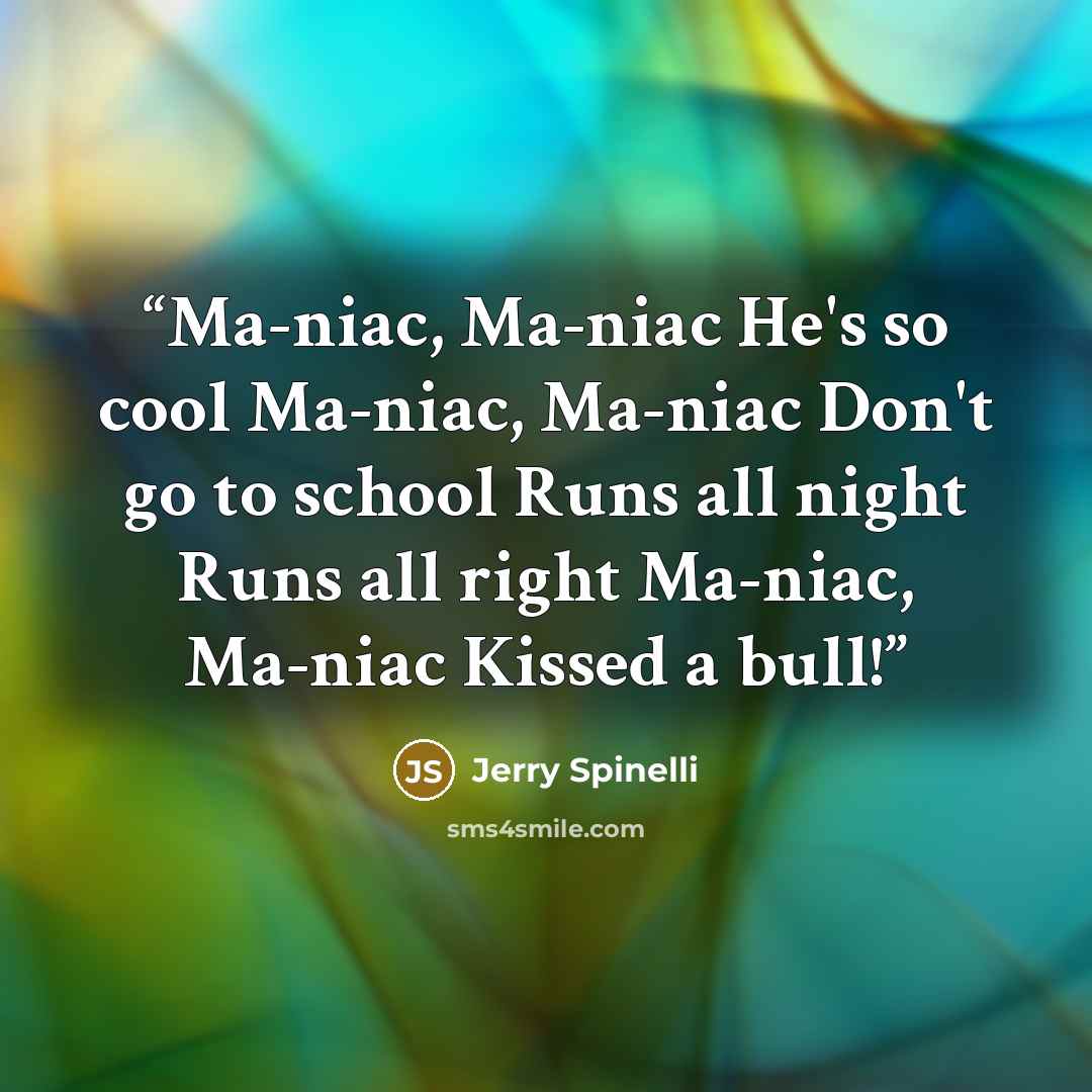 “Ma-niac, Ma-niac He's so cool Ma-niac, Ma-niac Don't go to school Runs all night Runs all right Ma-niac, Ma-niac Kissed a bull!” quote by Jerry Spinelli