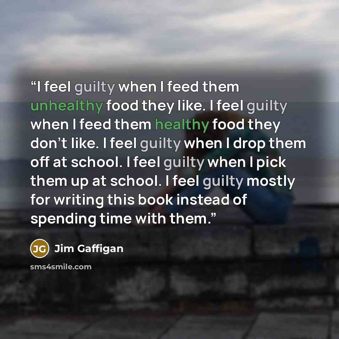 “I feel guilty when I feed them unhealthy food they like. I feel guilty when I feed them healthy food they don’t like. I feel guilty when I drop them off at school. I feel guilty when I pick them up at school. I feel guilty mostly for writing this book instead of spending time with them.” quote by Jim Gaffigan