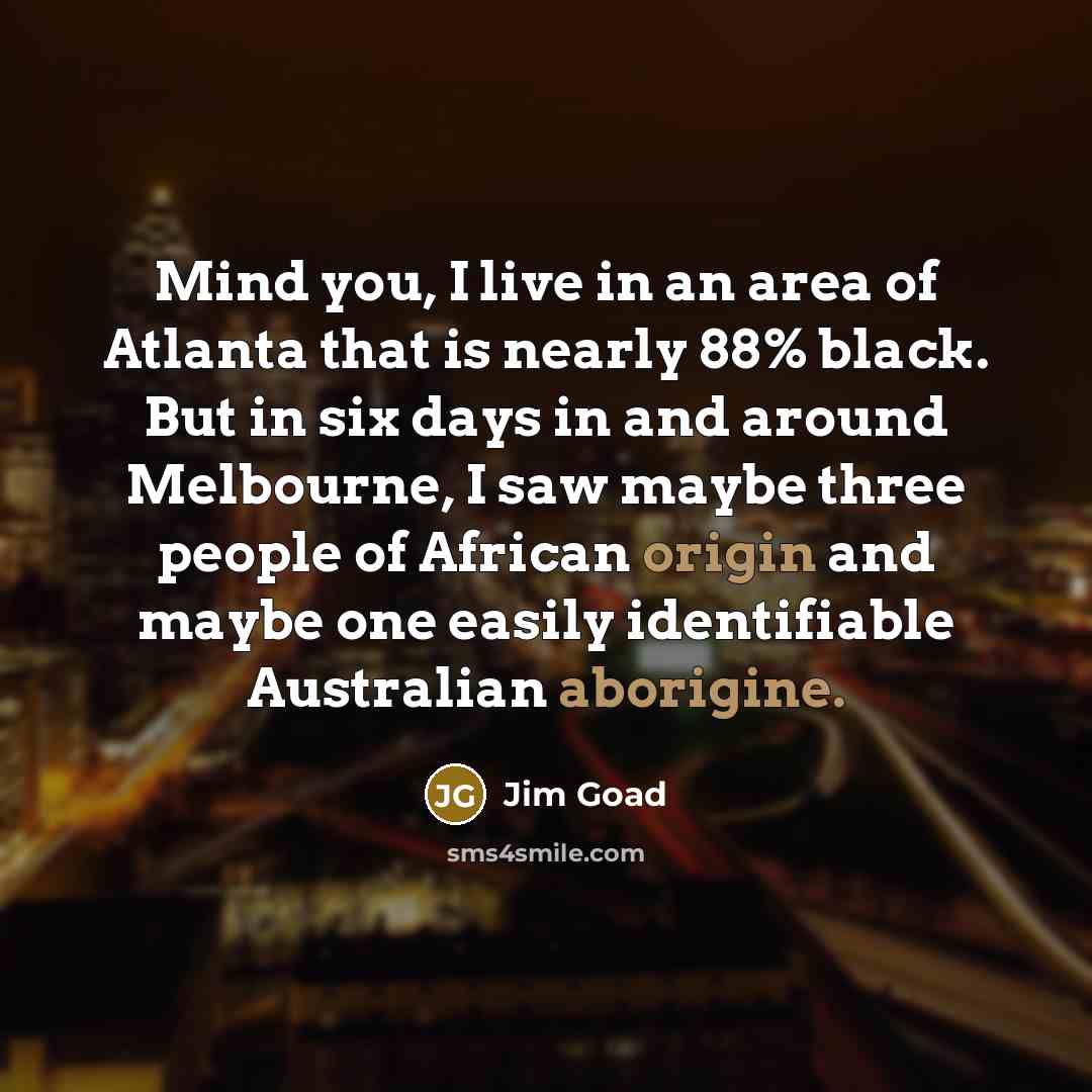 “Mind you, I live in an area of Atlanta that is nearly 88% black. But in six days in and around Melbourne, I saw maybe three people of African origin and maybe one easily identifiable Australian aborigine.” quote by Jim Goad