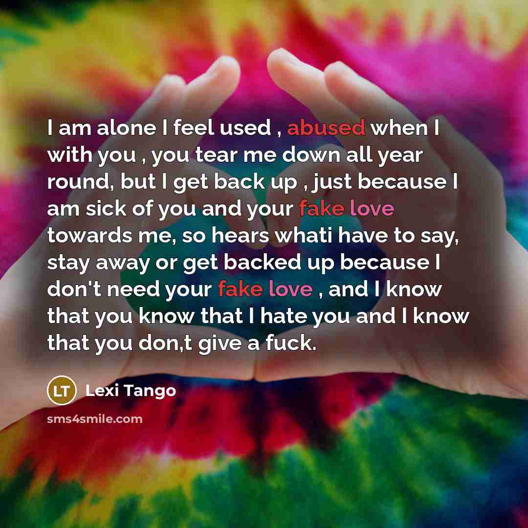 “I am alone I feel used , abused when I with you , you tear me down all year round, but I get back up , just because I am sick of you and your fake love towards me, so hears whati have to say, stay away or get backed up because I don't need your fake love , and I know that you know that I hate you…” quote by Lexi Tango