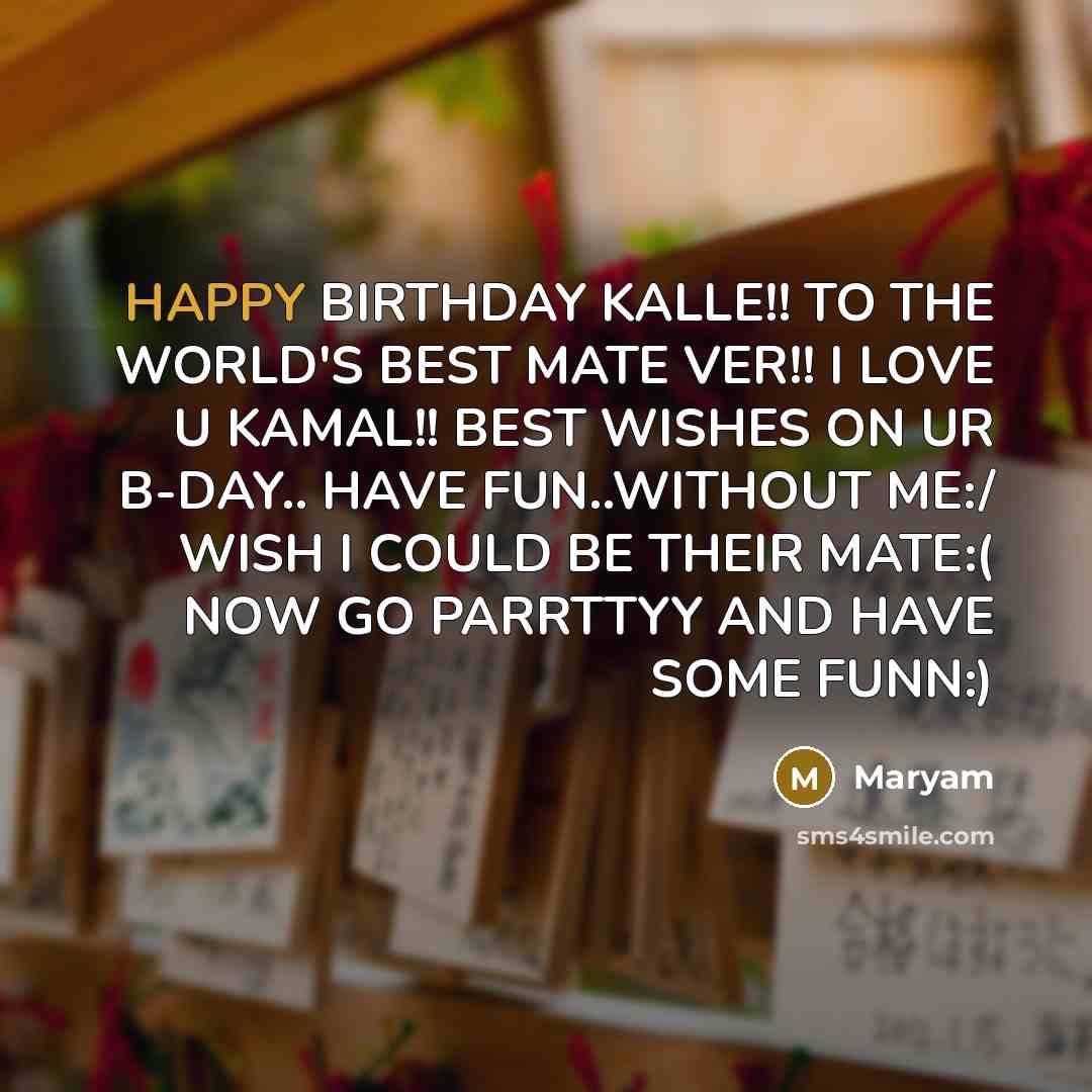 “HAPPY BIRTHDAY KALLE!! TO THE WORLD'S BEST MATE VER!! I LOVE U KAMAL!! BEST WISHES ON UR B-DAY.. HAVE FUN..WITHOUT ME:/ WISH I COULD BE THEIR MATE:( NOW GO PARRTTYY AND HAVE SOME FUNN:)” quote by Maryam
