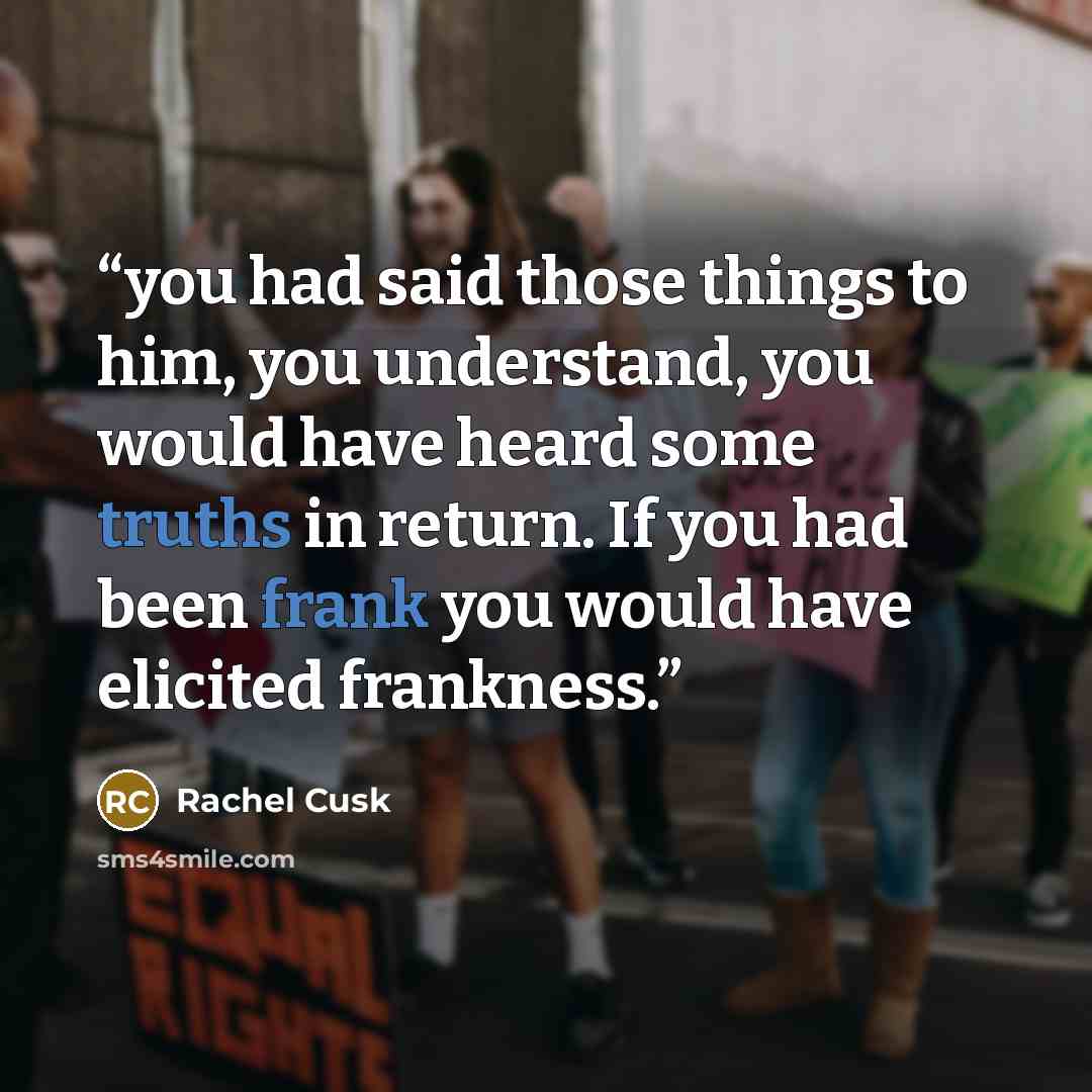 “you had said those things to him, you understand, you would have heard some truths in return. If you had been frank you would have elicited frankness.” quote by Rachel Cusk