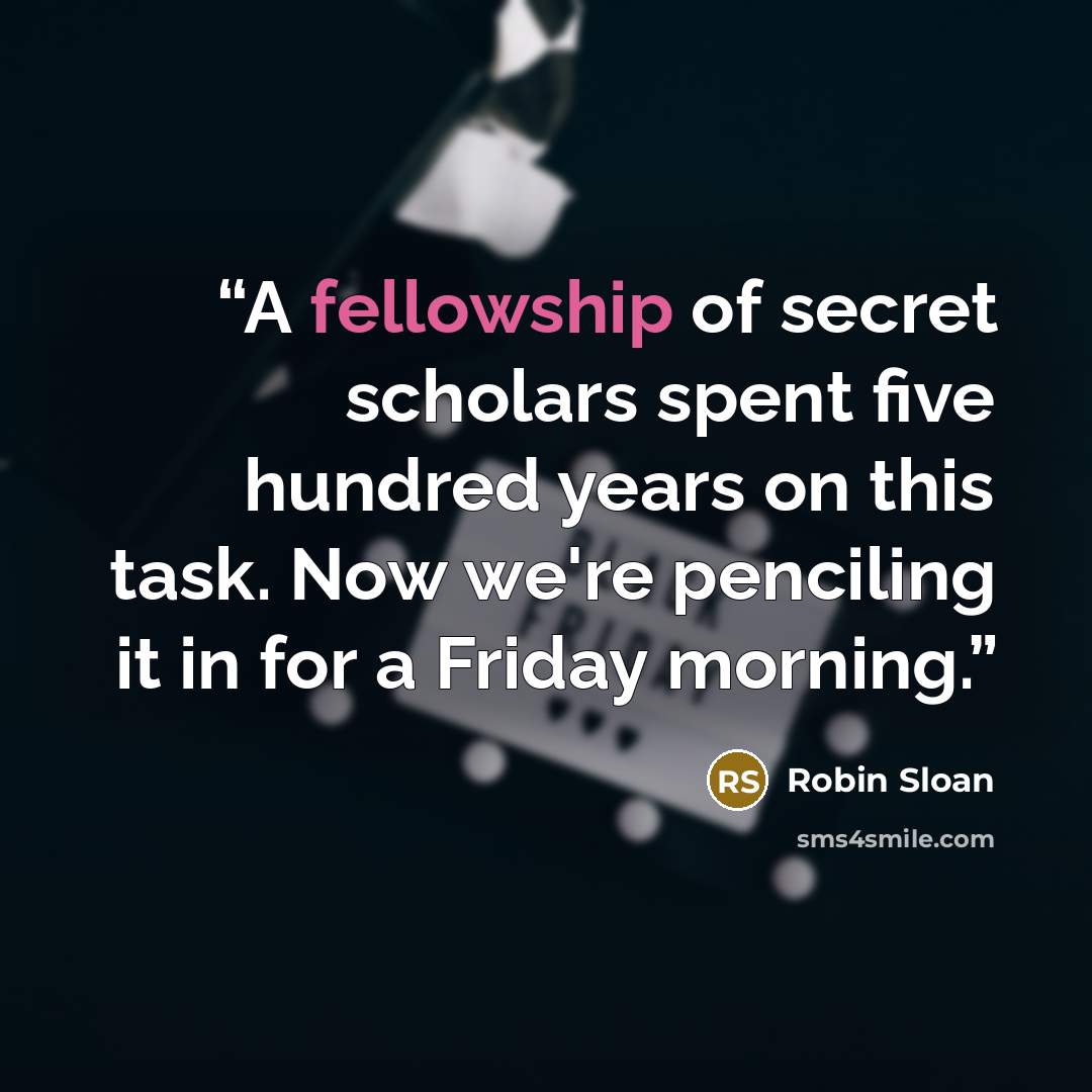 “A fellowship of secret scholars spent five hundred years on this task. Now we're penciling it in for a Friday morning.” quote by Robin Sloan