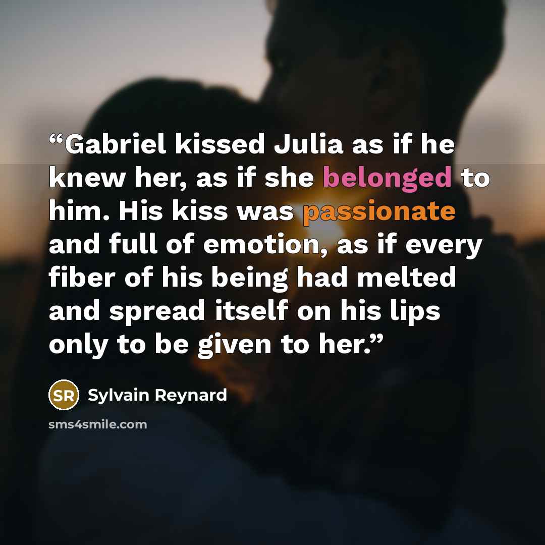 “Gabriel kissed Julia as if he knew her, as if she belonged to him. His kiss was passionate and full of emotion, as if every fiber of his being had melted and spread itself on his lips only to be given to her.” quote by Sylvain Reynard