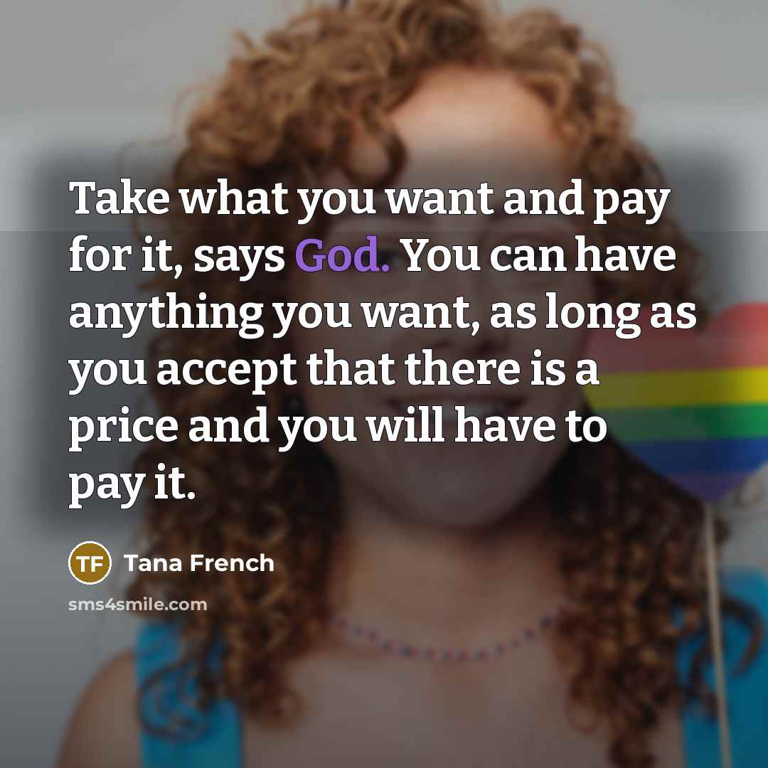 “Take what you want and pay for it, says God. You can have anything you want, as long as you accept that there is a price and you will have to pay it.” quote by Tana French