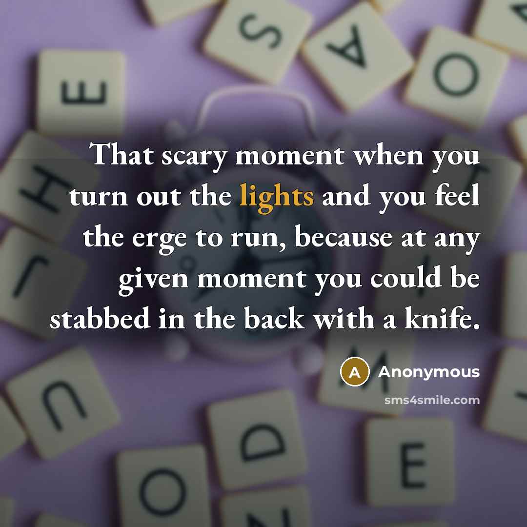 “That scary moment when you turn out the lights and you feel the erge to run, because at any given moment you could be stabbed in the back with a knife.” quote by Anonymous