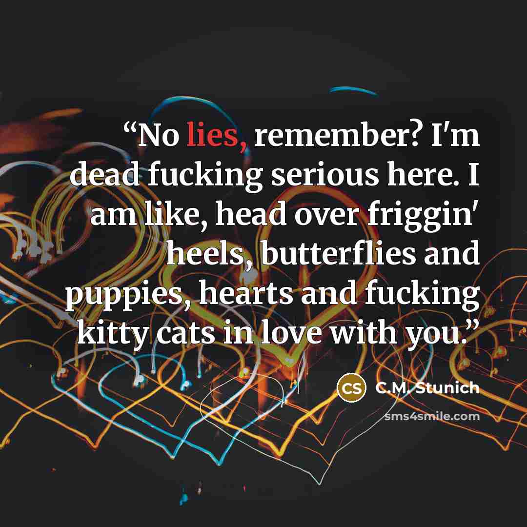 “No lies, remember? I'm dead fucking serious here. I am like, head over friggin' heels, butterflies and puppies, hearts and fucking kitty cats in love with you.” quote by C.M. Stunich