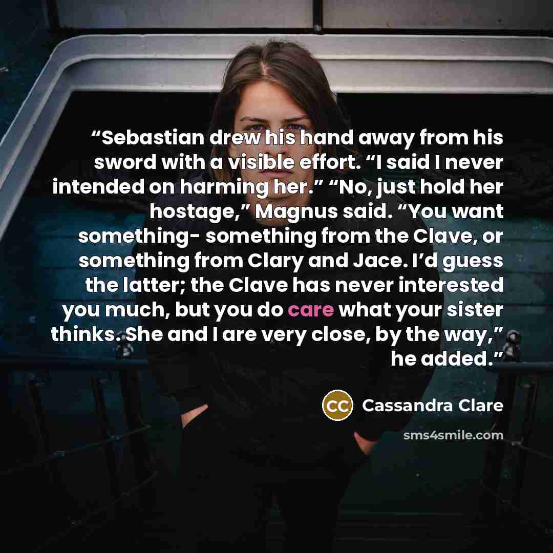 “Sebastian drew his hand away from his sword with a visible effort. “I said I never intended on harming her.” “No, just hold her hostage,” Magnus said. “You want something- something from the Clave, or something from Clary and Jace. I’d guess the latter; the Clave has never interested you much, but…” quote by Cassandra Clare