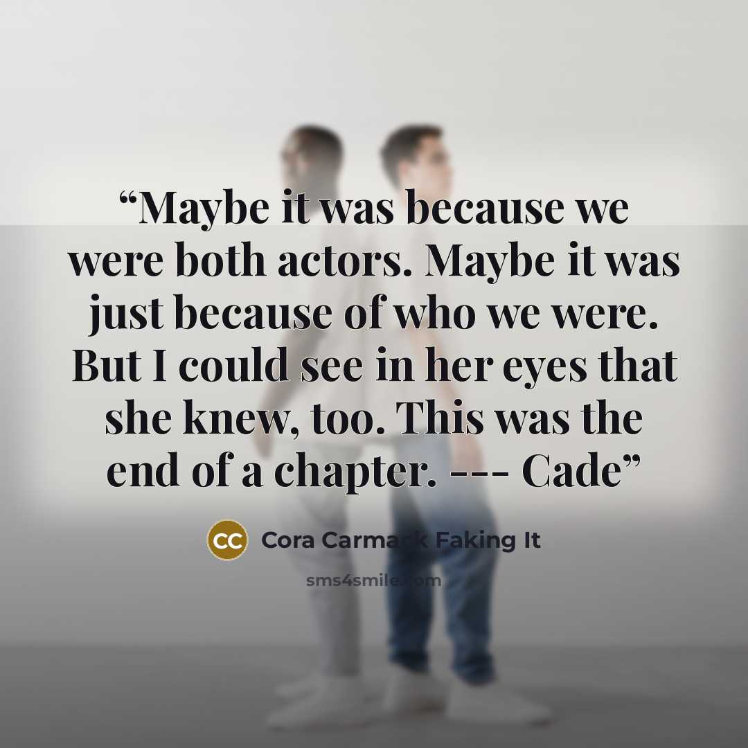 “Maybe it was because we were both actors. Maybe it was just because of who we were. But I could see in her eyes that she knew, too. This was the end of a chapter. --- Cade” quote by Cora Carmack Faking It